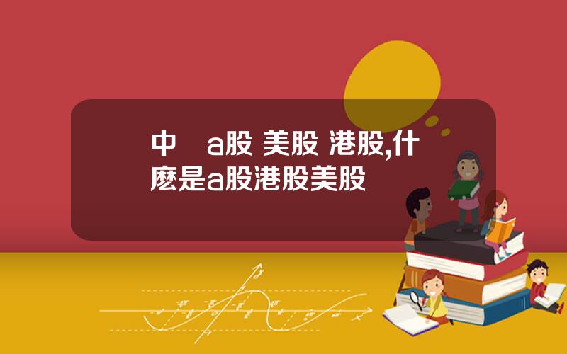 中國a股 美股 港股,什麽是a股港股美股